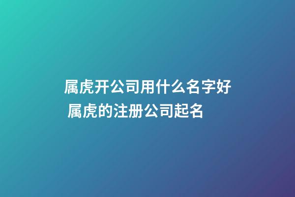 属虎开公司用什么名字好 属虎的注册公司起名
